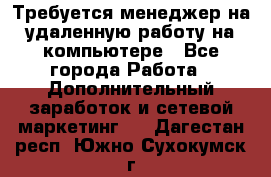 Требуется менеджер на удаленную работу на компьютере - Все города Работа » Дополнительный заработок и сетевой маркетинг   . Дагестан респ.,Южно-Сухокумск г.